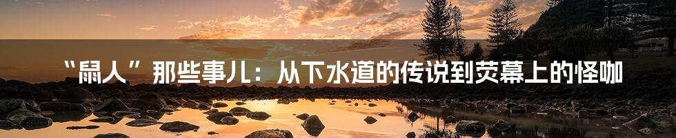 “鼠人”那些事儿：从下水道的传说到荧幕上的怪咖