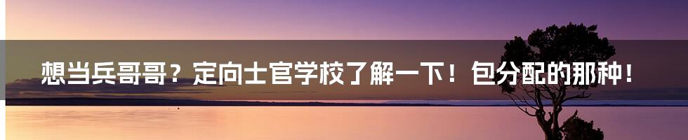 想当兵哥哥？定向士官学校了解一下！包分配的那种！