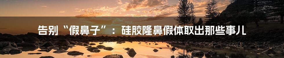 告别“假鼻子”：硅胶隆鼻假体取出那些事儿