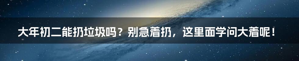 大年初二能扔垃圾吗？别急着扔，这里面学问大着呢！