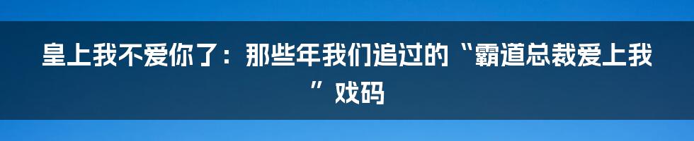 皇上我不爱你了：那些年我们追过的“霸道总裁爱上我”戏码