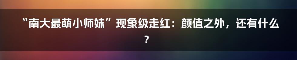 “南大最萌小师妹”现象级走红：颜值之外，还有什么？