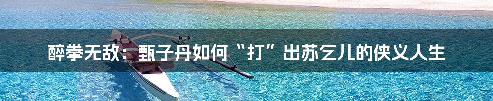 醉拳无敌：甄子丹如何“打”出苏乞儿的侠义人生