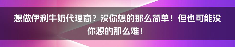 想做伊利牛奶代理商？没你想的那么简单！但也可能没你想的那么难！