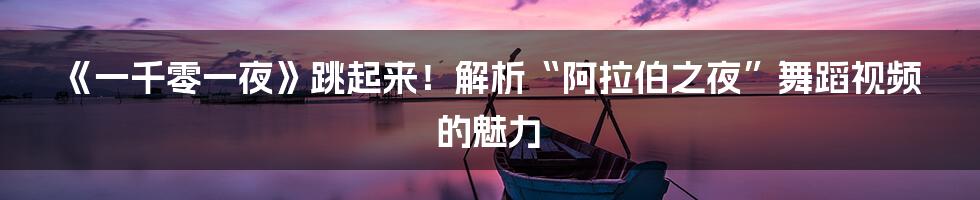 《一千零一夜》跳起来！解析“阿拉伯之夜”舞蹈视频的魅力