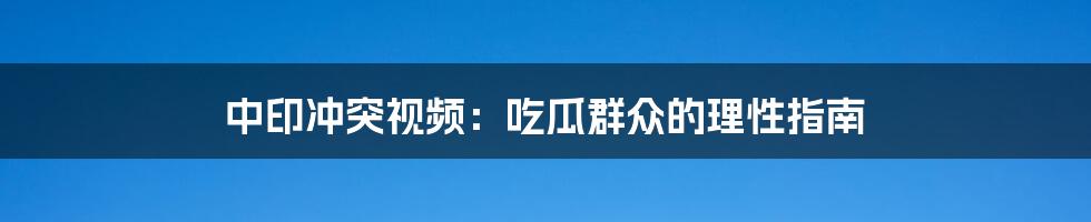 中印冲突视频：吃瓜群众的理性指南