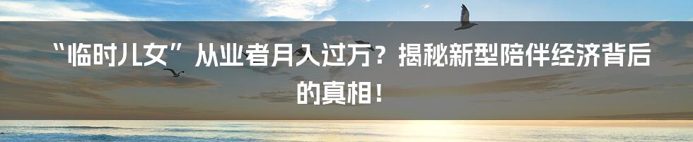 “临时儿女”从业者月入过万？揭秘新型陪伴经济背后的真相！