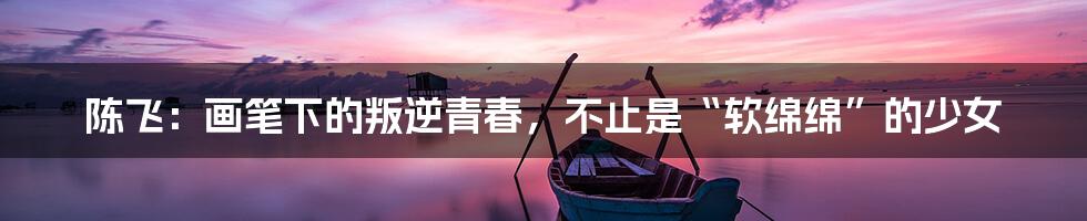 陈飞：画笔下的叛逆青春，不止是“软绵绵”的少女