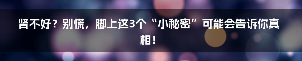 肾不好？别慌，脚上这3个“小秘密”可能会告诉你真相！