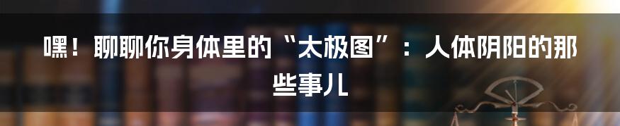 嘿！聊聊你身体里的“太极图”：人体阴阳的那些事儿