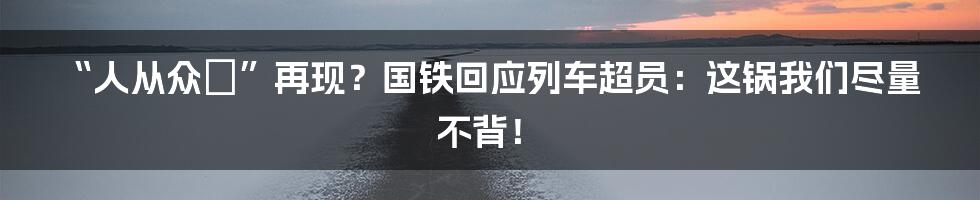 “人从众𠈇”再现？国铁回应列车超员：这锅我们尽量不背！