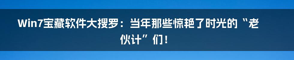 Win7宝藏软件大搜罗：当年那些惊艳了时光的“老伙计”们！