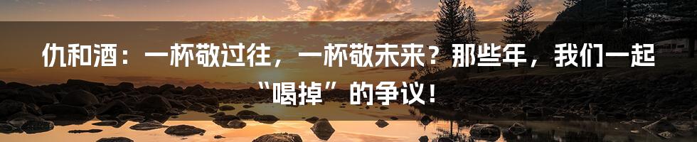 仇和酒：一杯敬过往，一杯敬未来？那些年，我们一起“喝掉”的争议！