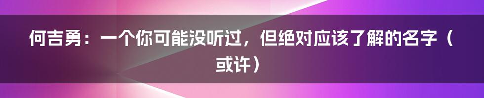 何吉勇：一个你可能没听过，但绝对应该了解的名字（或许）
