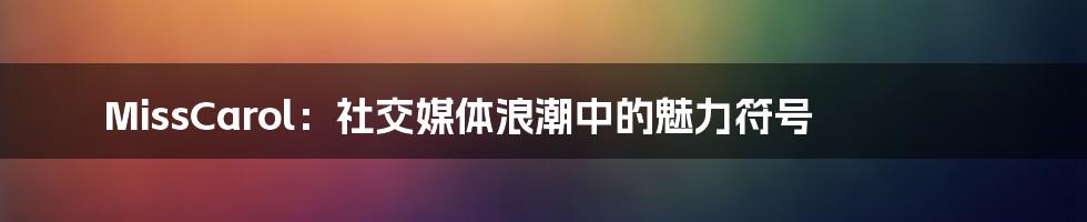 MissCarol：社交媒体浪潮中的魅力符号