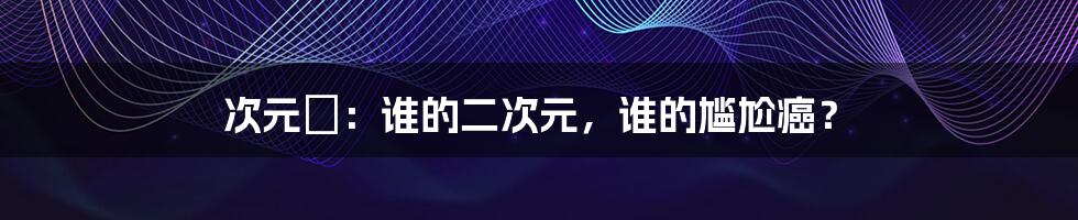 次元囧：谁的二次元，谁的尴尬癌？