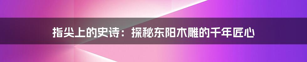 指尖上的史诗：探秘东阳木雕的千年匠心