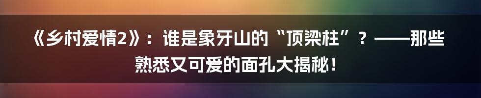 《乡村爱情2》：谁是象牙山的“顶梁柱”？——那些熟悉又可爱的面孔大揭秘！
