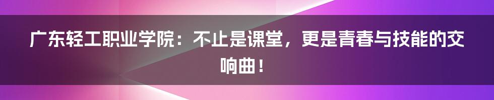 广东轻工职业学院：不止是课堂，更是青春与技能的交响曲！