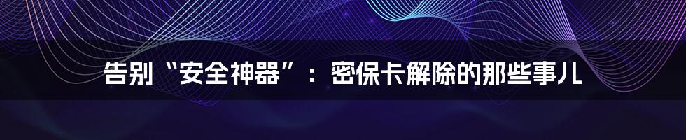 告别“安全神器”：密保卡解除的那些事儿