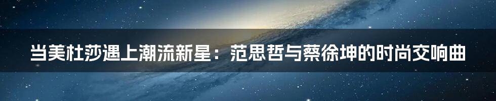 当美杜莎遇上潮流新星：范思哲与蔡徐坤的时尚交响曲