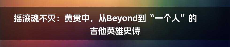 摇滚魂不灭：黄贯中，从Beyond到“一个人”的吉他英雄史诗