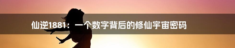 仙逆1881：一个数字背后的修仙宇宙密码