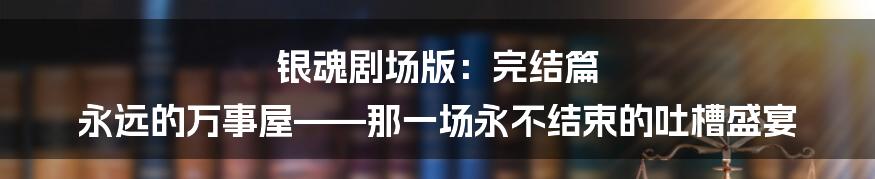银魂剧场版：完结篇 永远的万事屋——那一场永不结束的吐槽盛宴
