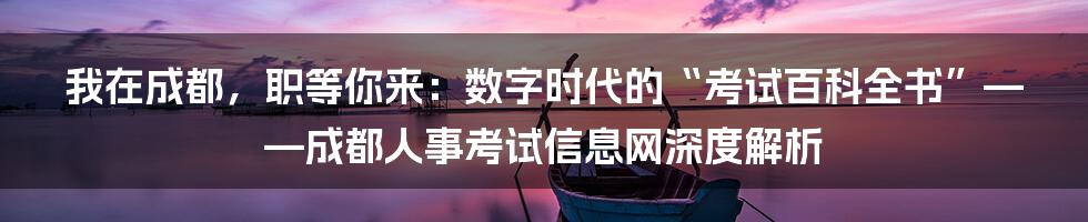 我在成都，职等你来：数字时代的“考试百科全书”——成都人事考试信息网深度解析