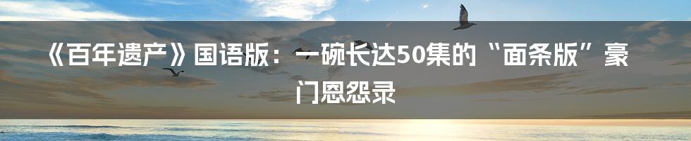 《百年遗产》国语版：一碗长达50集的“面条版”豪门恩怨录