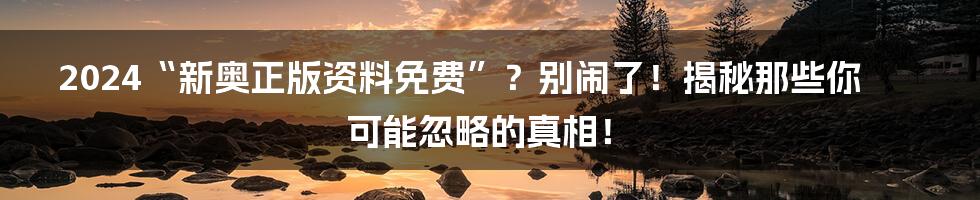 2024“新奥正版资料免费”？别闹了！揭秘那些你可能忽略的真相！