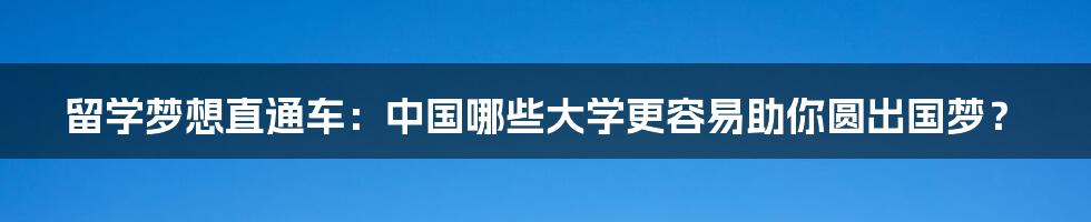 留学梦想直通车：中国哪些大学更容易助你圆出国梦？