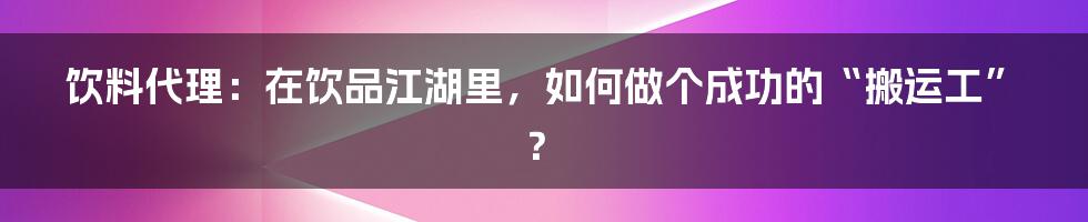 饮料代理：在饮品江湖里，如何做个成功的“搬运工”？