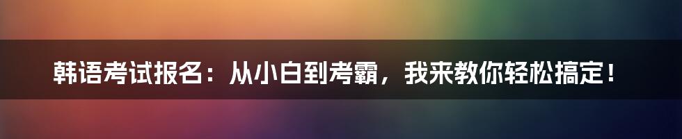 韩语考试报名：从小白到考霸，我来教你轻松搞定！