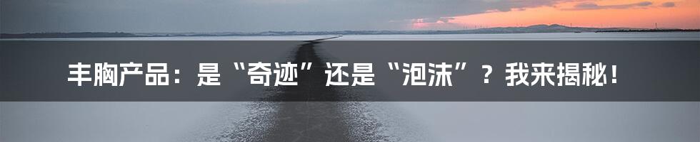丰胸产品：是“奇迹”还是“泡沫”？我来揭秘！