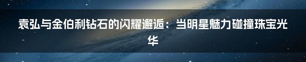 袁弘与金伯利钻石的闪耀邂逅：当明星魅力碰撞珠宝光华