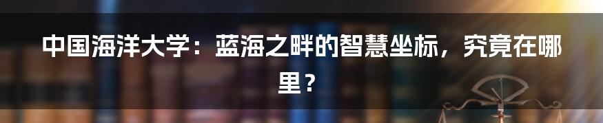 中国海洋大学：蓝海之畔的智慧坐标，究竟在哪里？