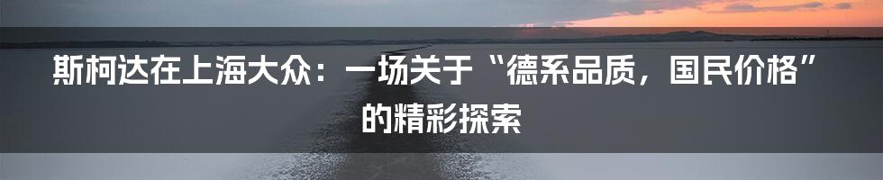 斯柯达在上海大众：一场关于“德系品质，国民价格”的精彩探索