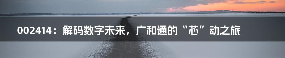 002414：解码数字未来，广和通的“芯”动之旅