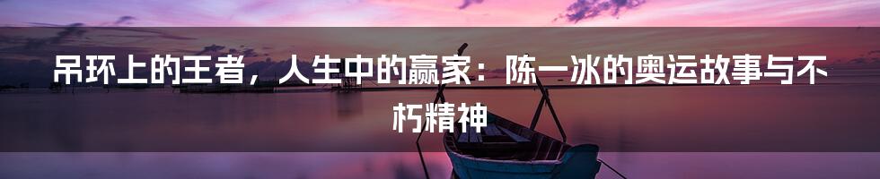 吊环上的王者，人生中的赢家：陈一冰的奥运故事与不朽精神