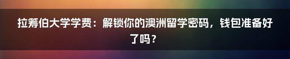 拉筹伯大学学费：解锁你的澳洲留学密码，钱包准备好了吗？