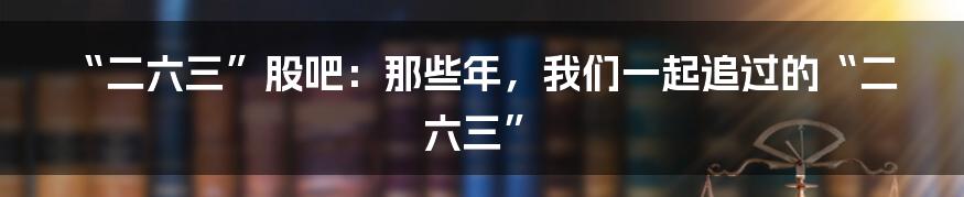 “二六三”股吧：那些年，我们一起追过的“二六三”