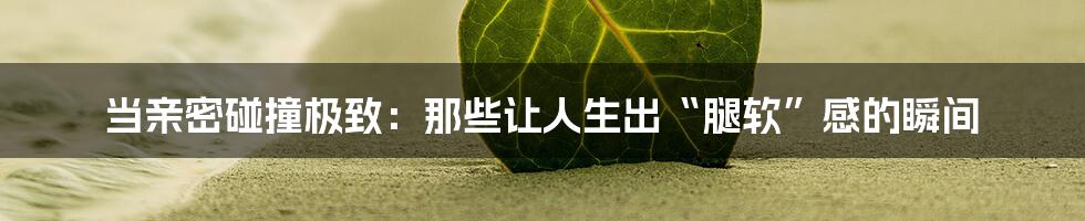 当亲密碰撞极致：那些让人生出“腿软”感的瞬间