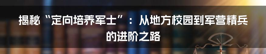 揭秘“定向培养军士”：从地方校园到军营精兵的进阶之路