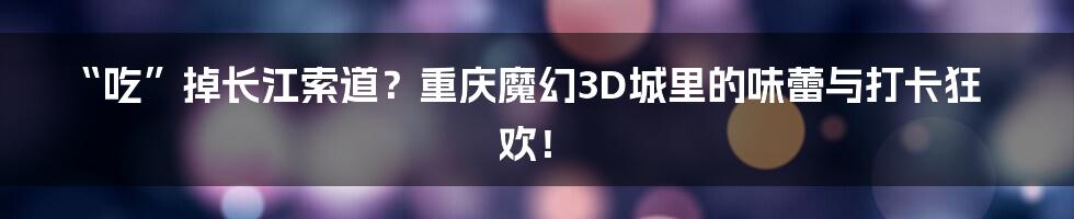 “吃”掉长江索道？重庆魔幻3D城里的味蕾与打卡狂欢！
