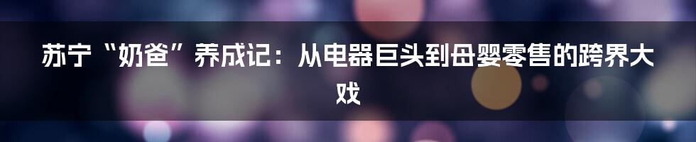 苏宁“奶爸”养成记：从电器巨头到母婴零售的跨界大戏
