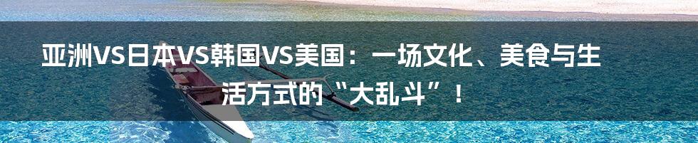 亚洲VS日本VS韩国VS美国：一场文化、美食与生活方式的“大乱斗”！