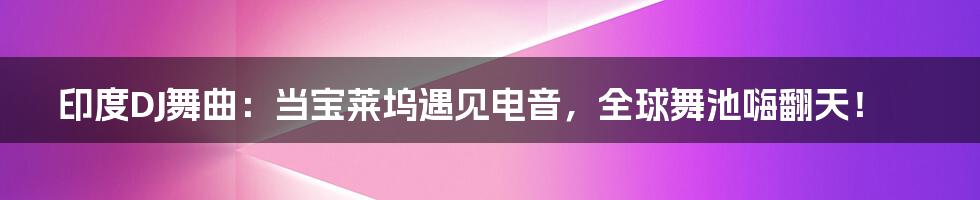 印度DJ舞曲：当宝莱坞遇见电音，全球舞池嗨翻天！