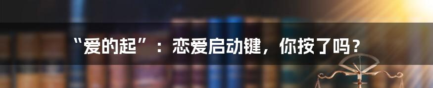“爱的起”：恋爱启动键，你按了吗？