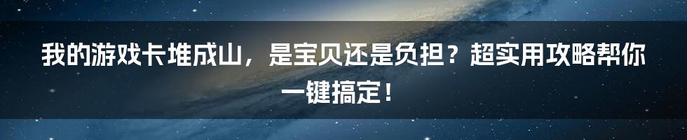 我的游戏卡堆成山，是宝贝还是负担？超实用攻略帮你一键搞定！